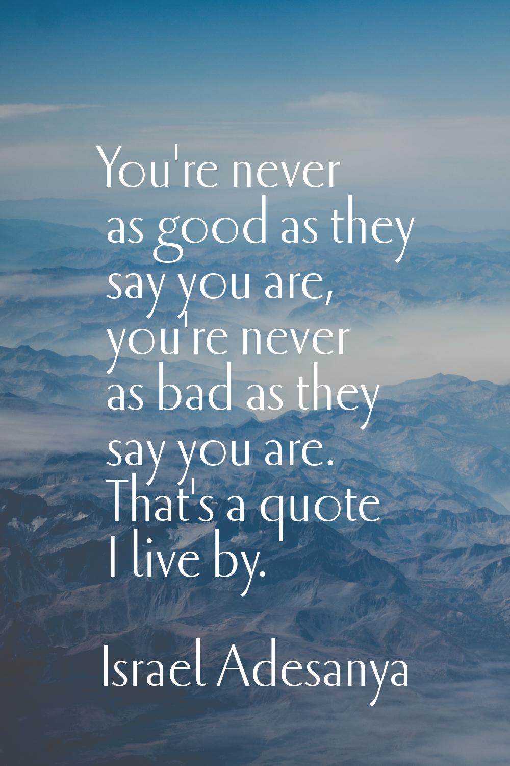 You're never as good as they say you are, you're never as bad as they say you are. That's a quote I