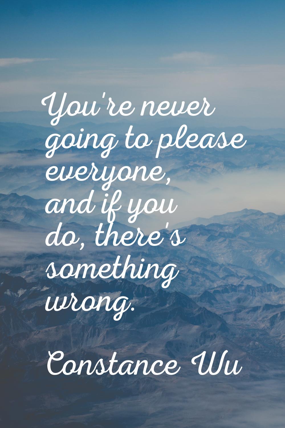 You're never going to please everyone, and if you do, there's something wrong.