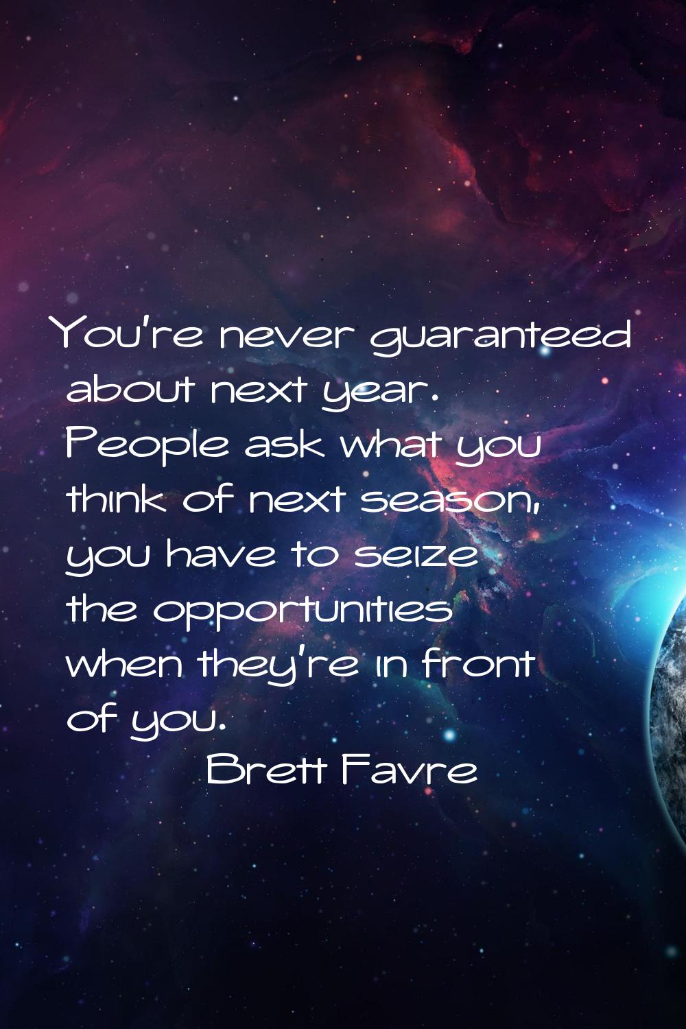 You're never guaranteed about next year. People ask what you think of next season, you have to seiz