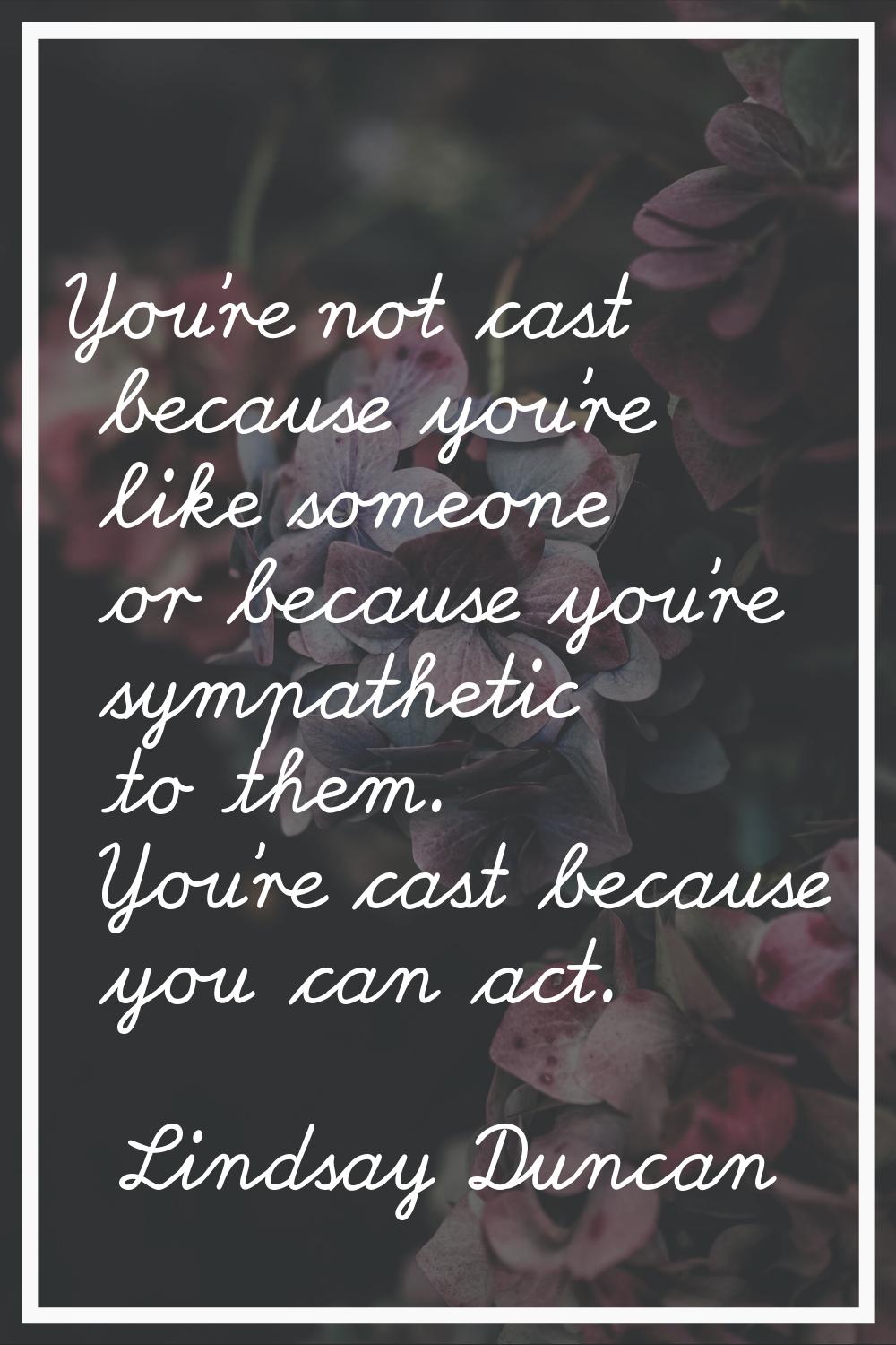 You're not cast because you're like someone or because you're sympathetic to them. You're cast beca