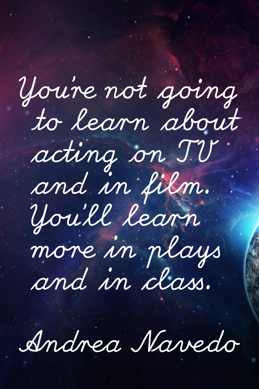 You're not going to learn about acting on TV and in film. You'll learn more in plays and in class.