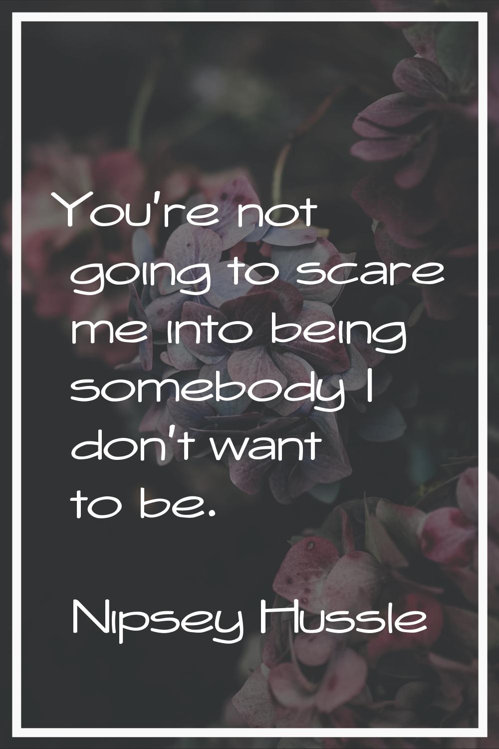 You're not going to scare me into being somebody I don't want to be.