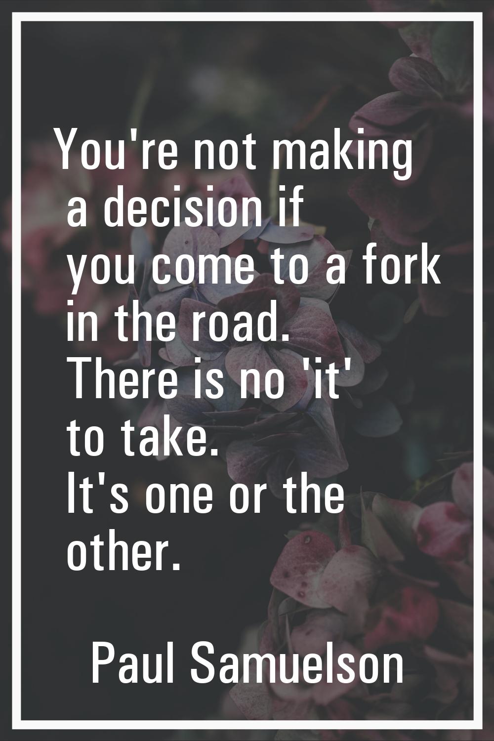 You're not making a decision if you come to a fork in the road. There is no 'it' to take. It's one 