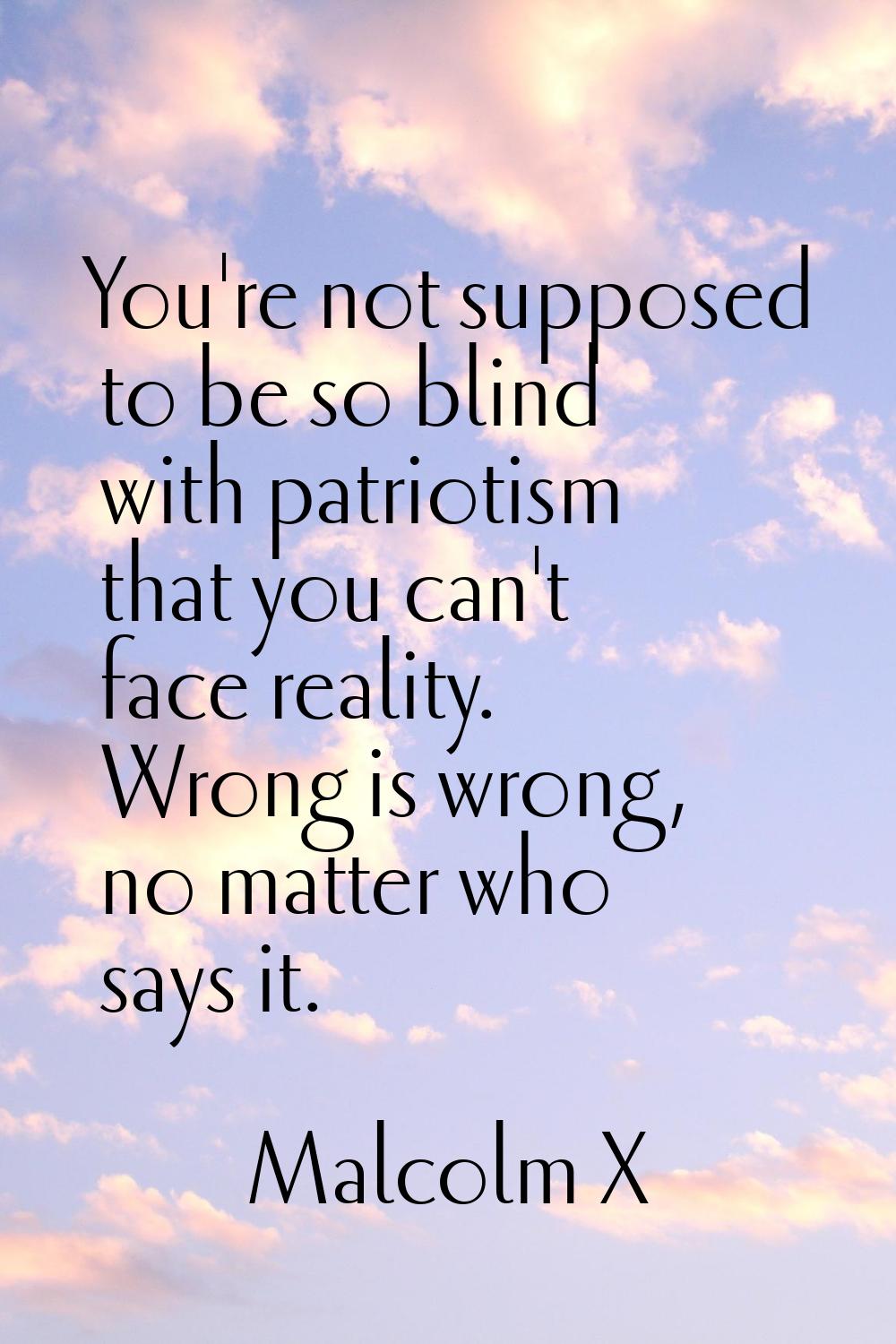 You're not supposed to be so blind with patriotism that you can't face reality. Wrong is wrong, no 