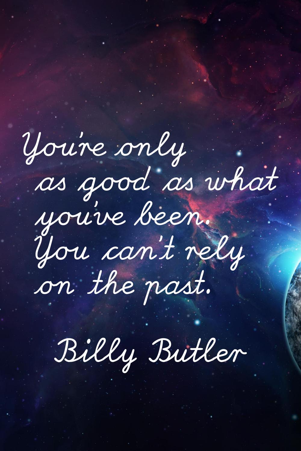You're only as good as what you've been. You can't rely on the past.