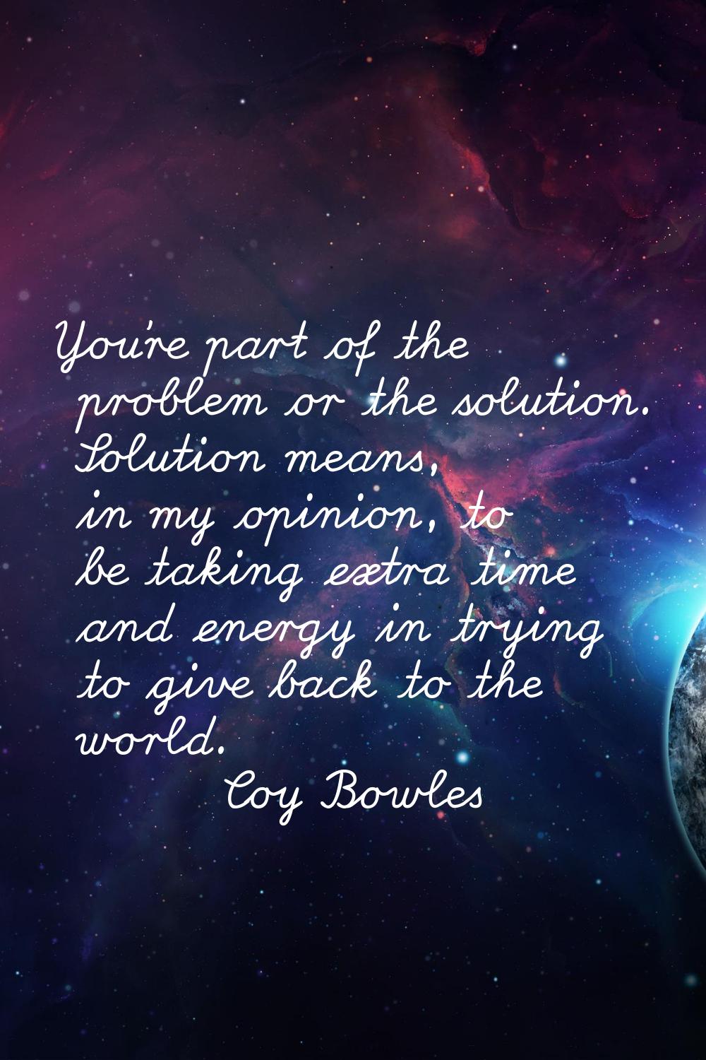 You're part of the problem or the solution. Solution means, in my opinion, to be taking extra time 