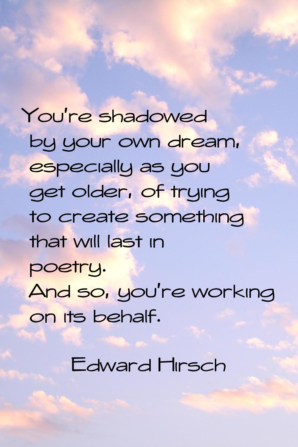 You're shadowed by your own dream, especially as you get older, of trying to create something that 