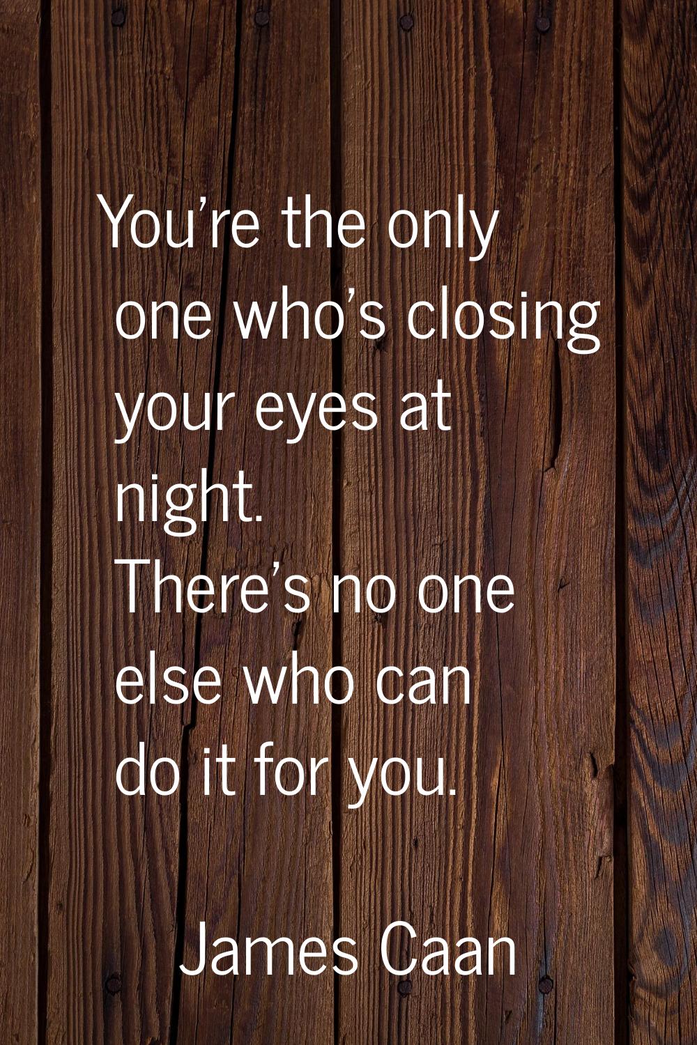 You're the only one who's closing your eyes at night. There's no one else who can do it for you.