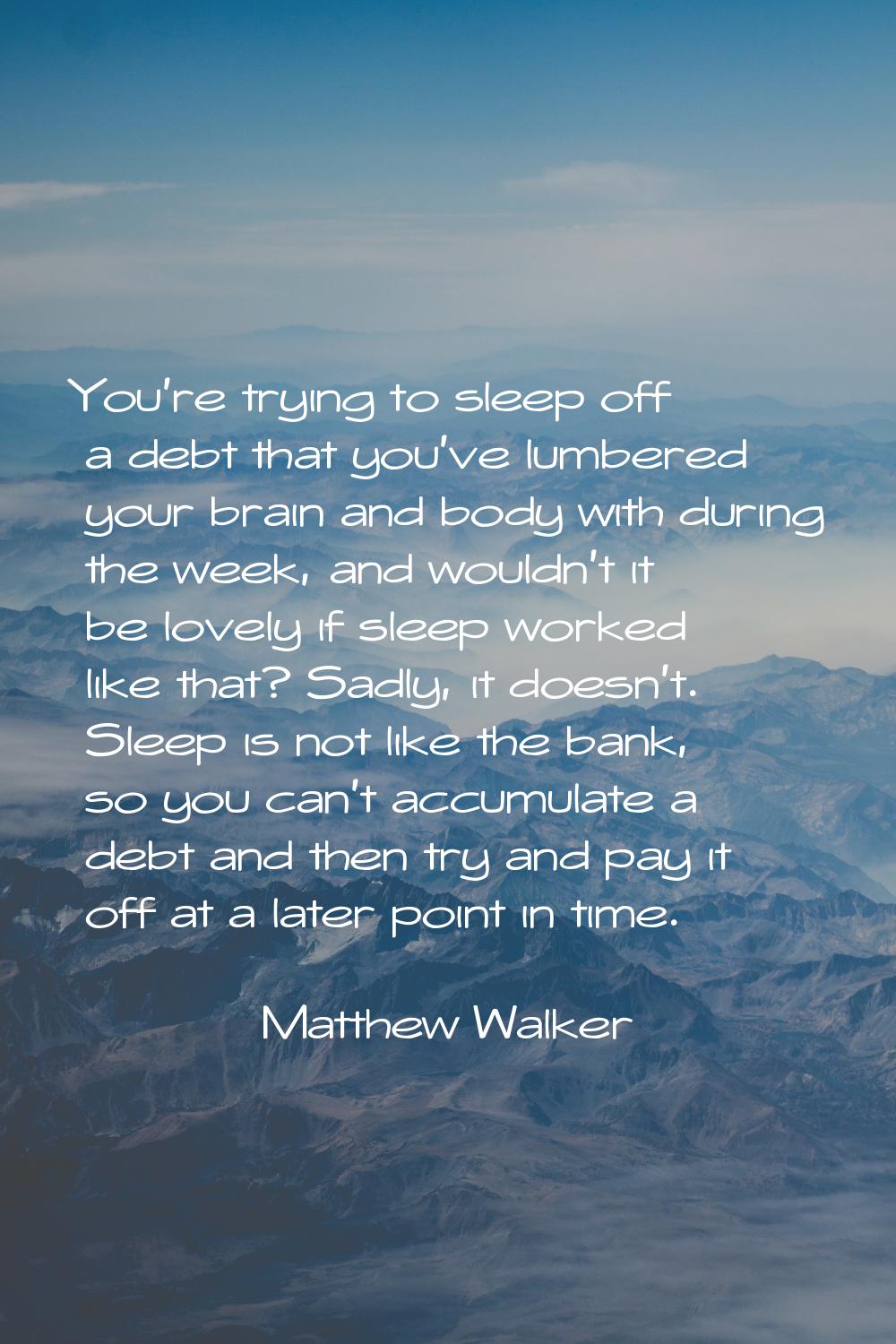 You're trying to sleep off a debt that you've lumbered your brain and body with during the week, an