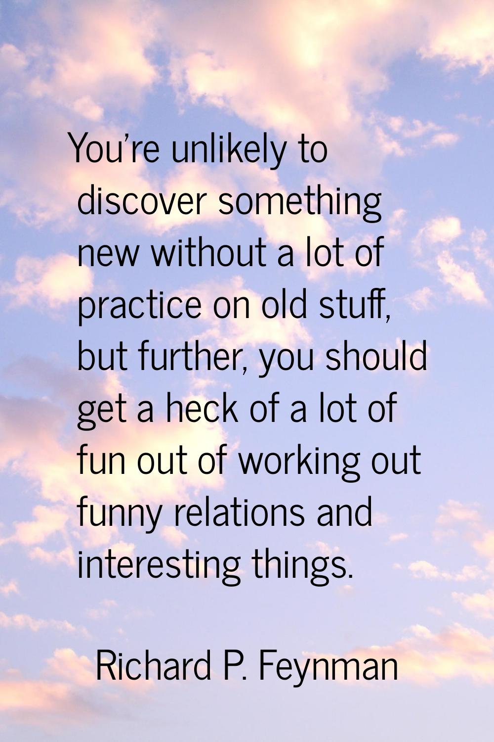 You're unlikely to discover something new without a lot of practice on old stuff, but further, you 