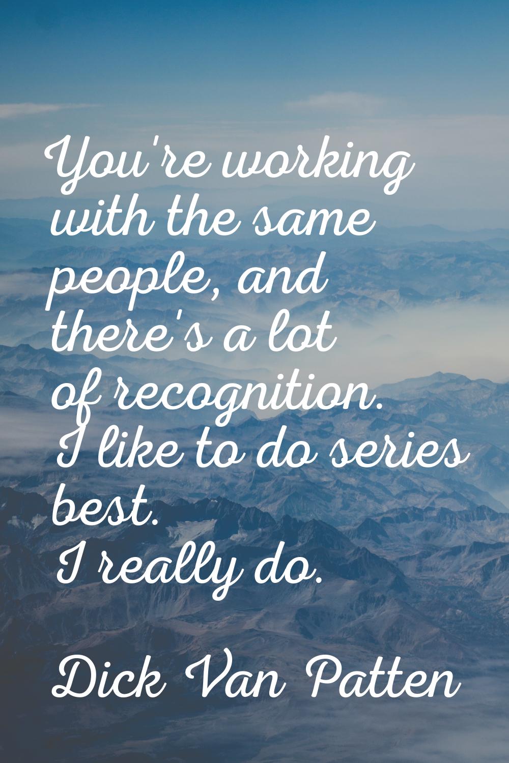 You're working with the same people, and there's a lot of recognition. I like to do series best. I 