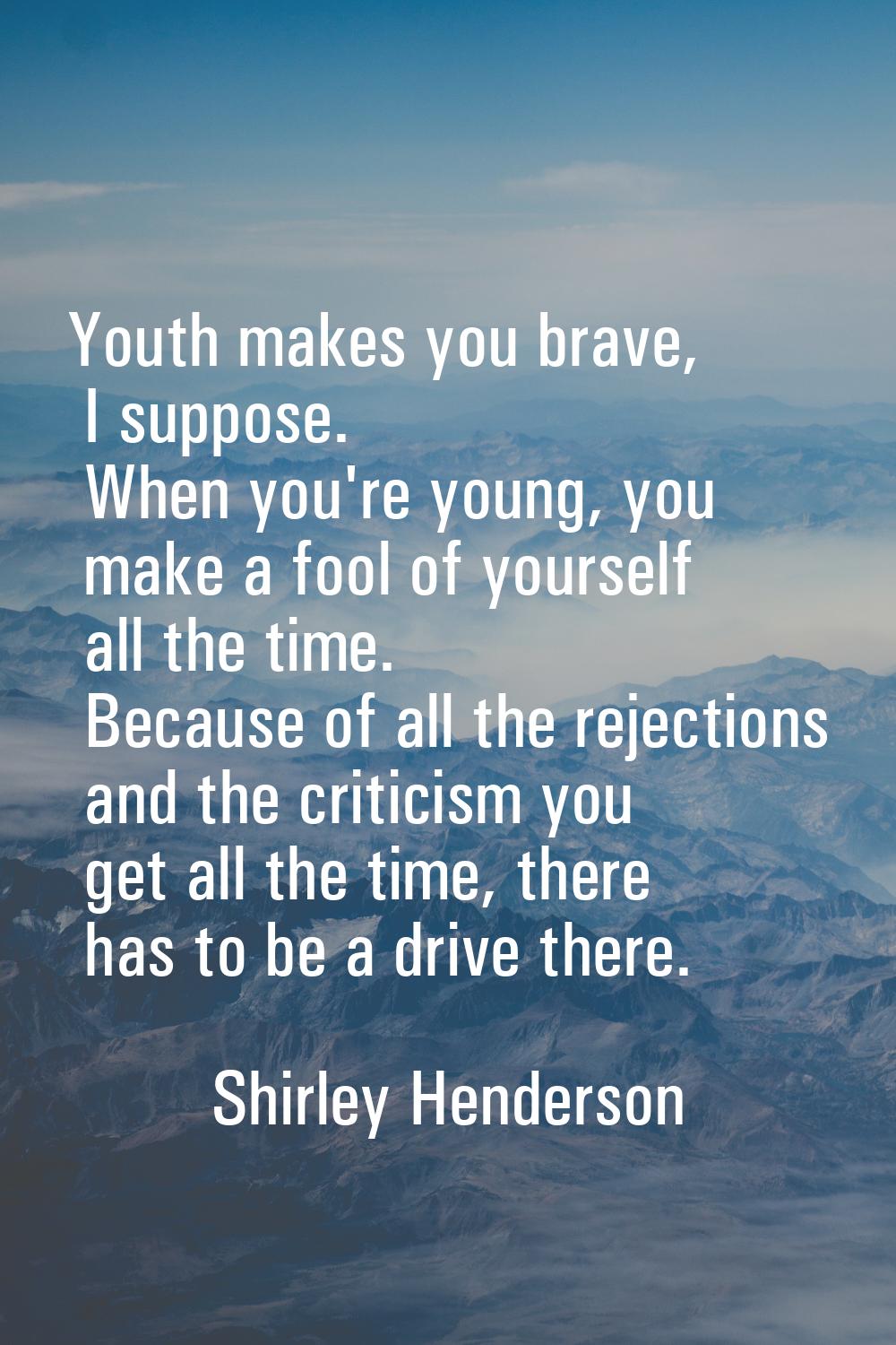 Youth makes you brave, I suppose. When you're young, you make a fool of yourself all the time. Beca
