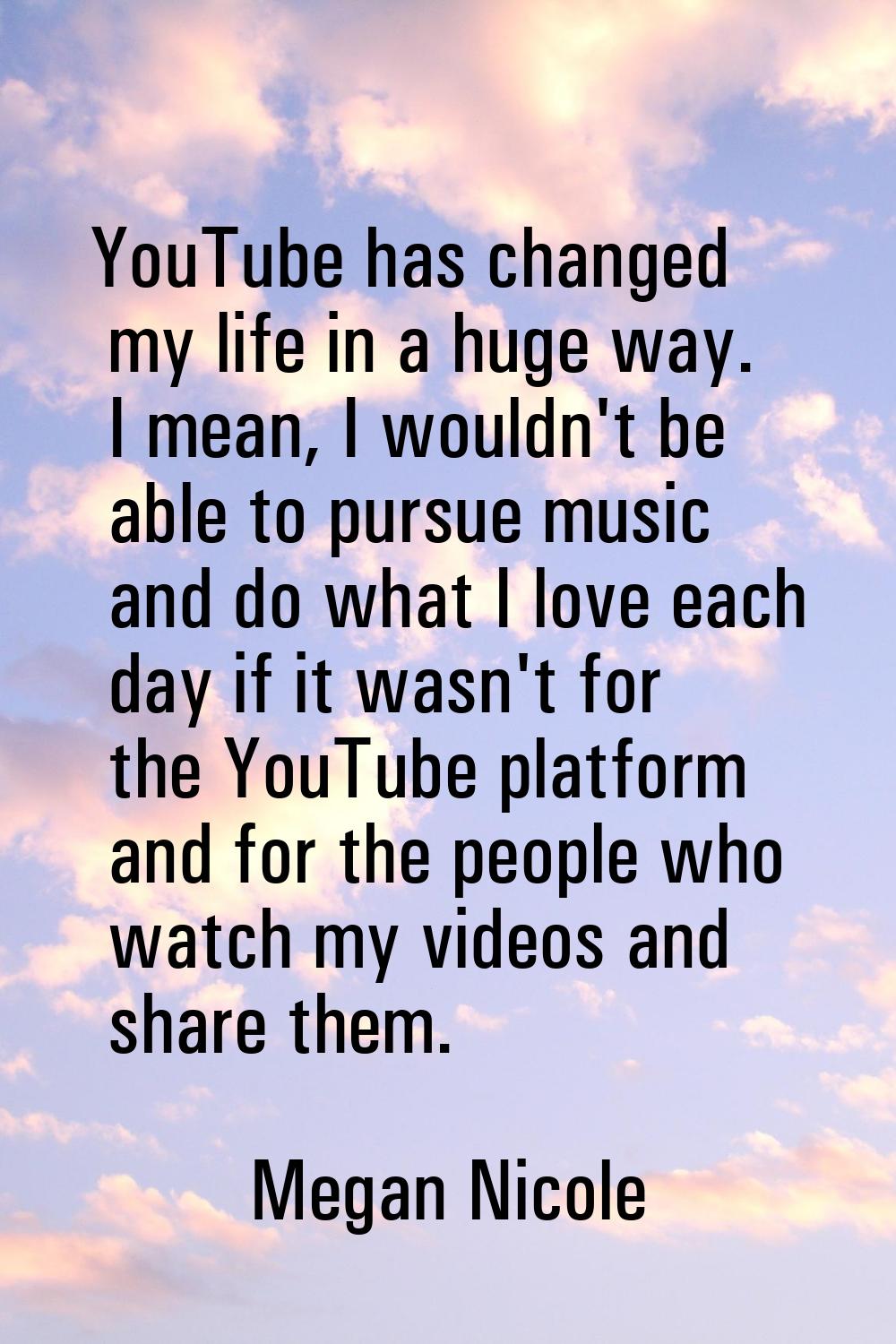 YouTube has changed my life in a huge way. I mean, I wouldn't be able to pursue music and do what I