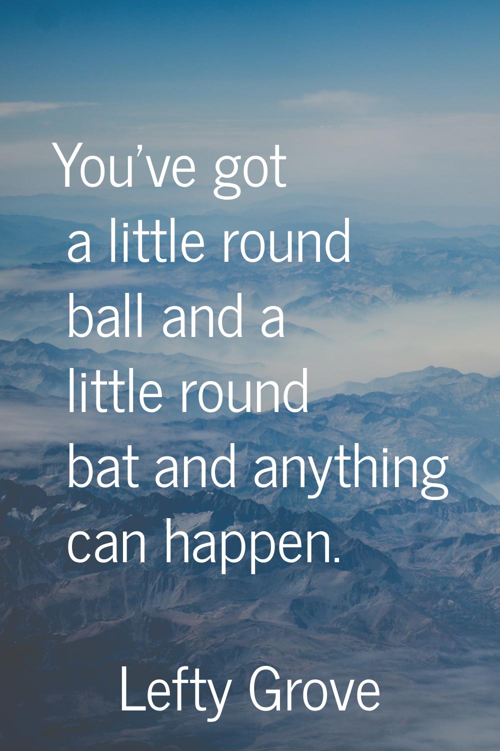 You've got a little round ball and a little round bat and anything can happen.