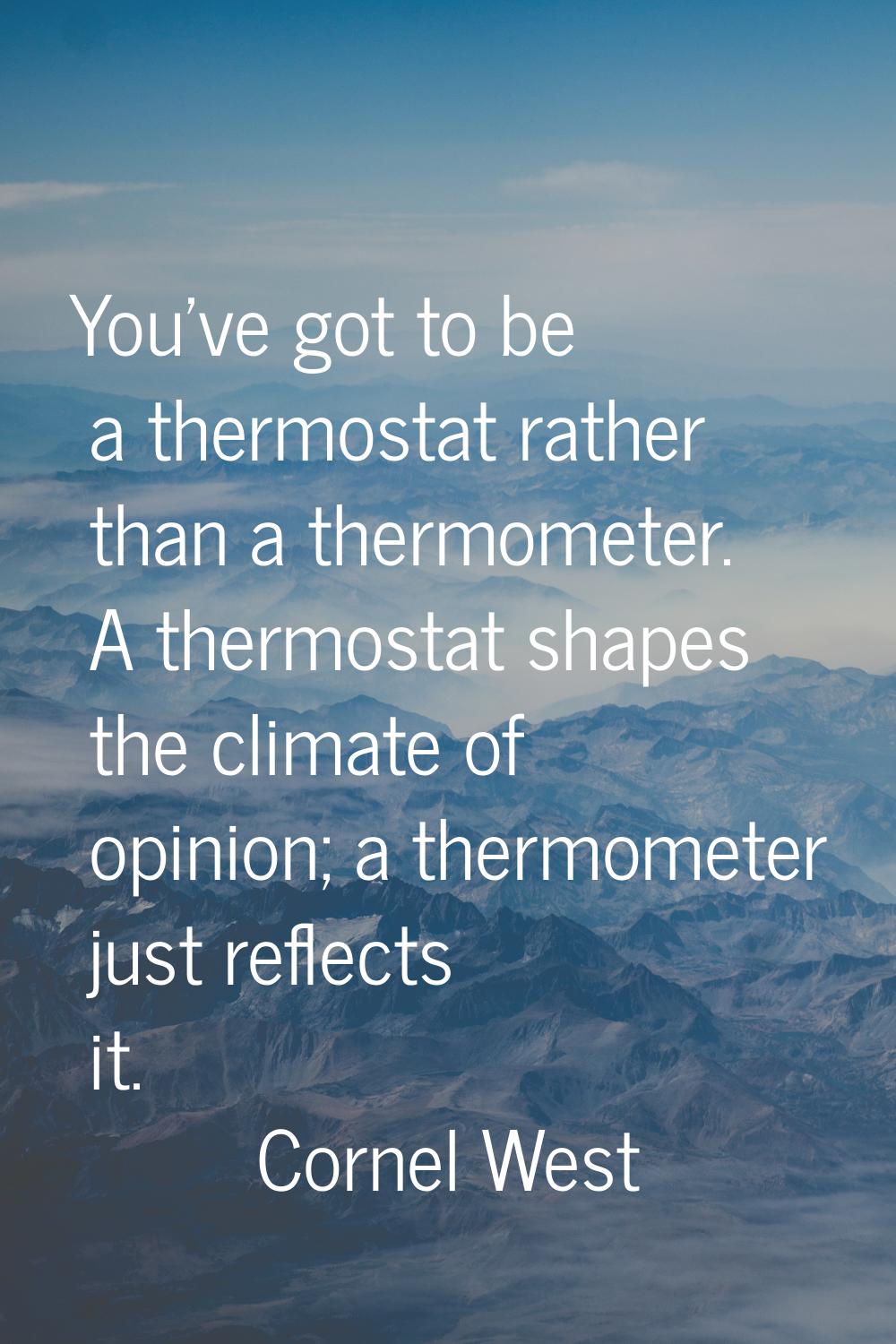 You've got to be a thermostat rather than a thermometer. A thermostat shapes the climate of opinion