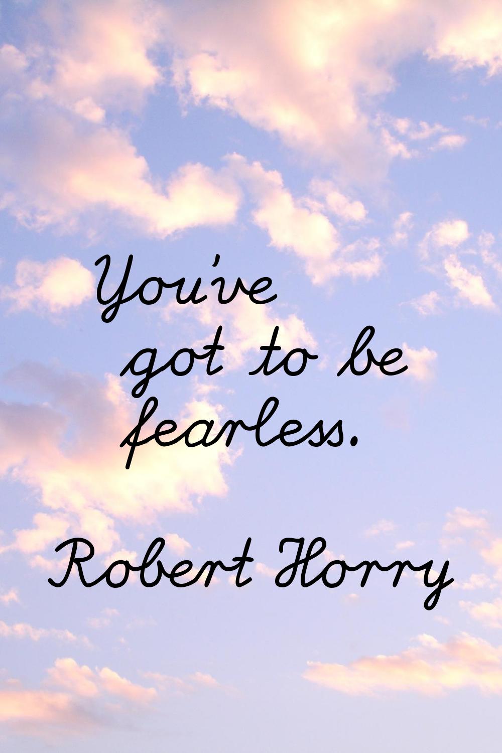You've got to be fearless.