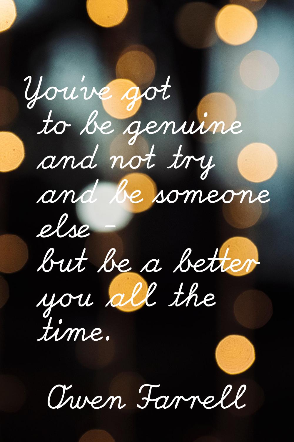 You've got to be genuine and not try and be someone else - but be a better you all the time.