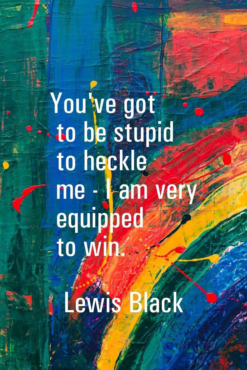 You've got to be stupid to heckle me - I am very equipped to win.