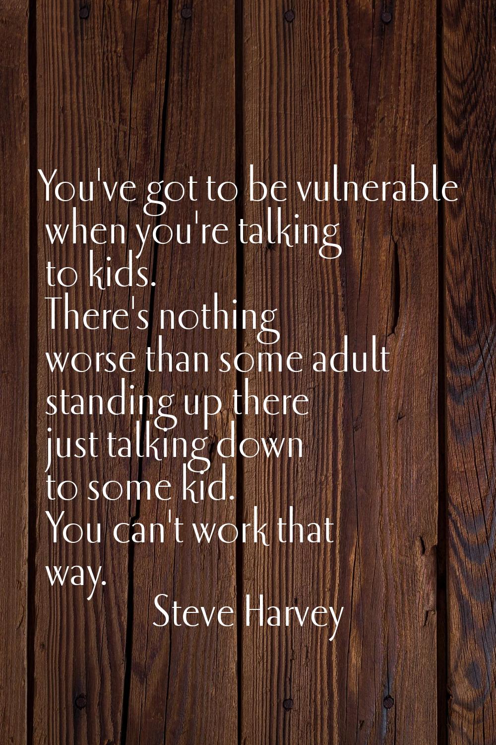 You've got to be vulnerable when you're talking to kids. There's nothing worse than some adult stan
