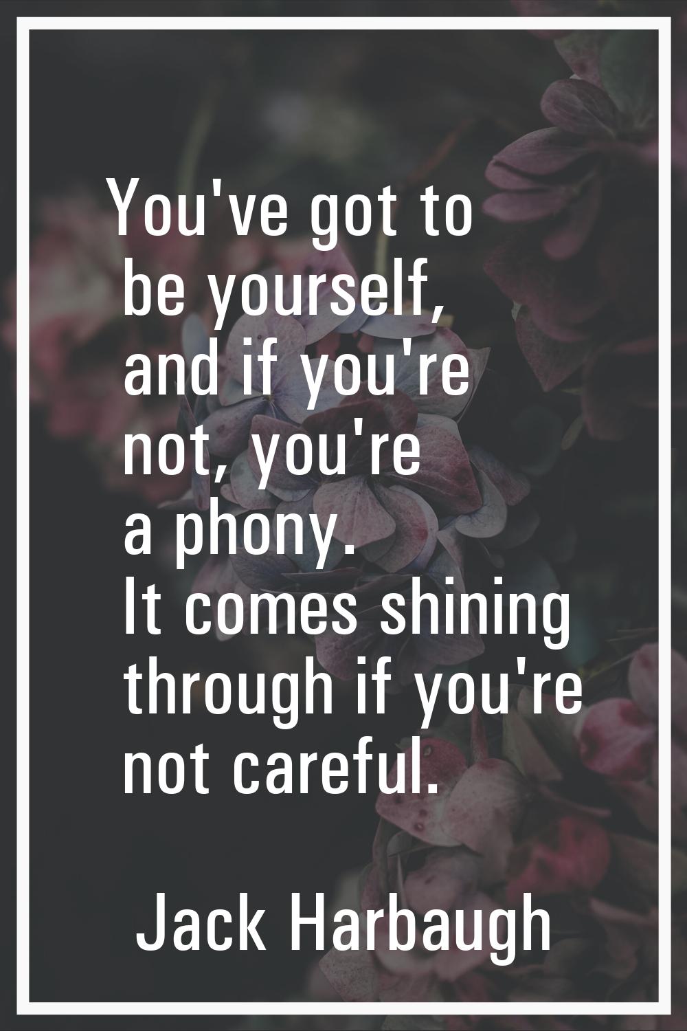 You've got to be yourself, and if you're not, you're a phony. It comes shining through if you're no