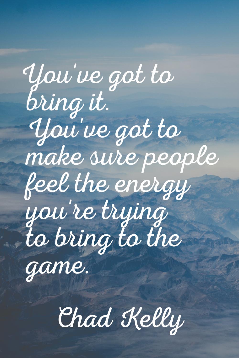 You've got to bring it. You've got to make sure people feel the energy you're trying to bring to th