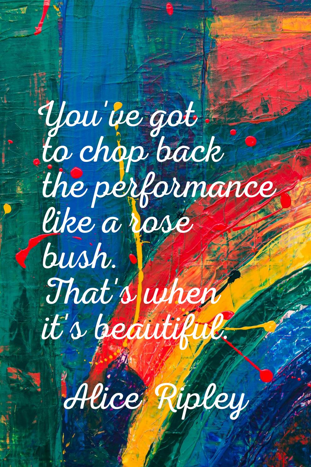 You've got to chop back the performance like a rose bush. That's when it's beautiful.