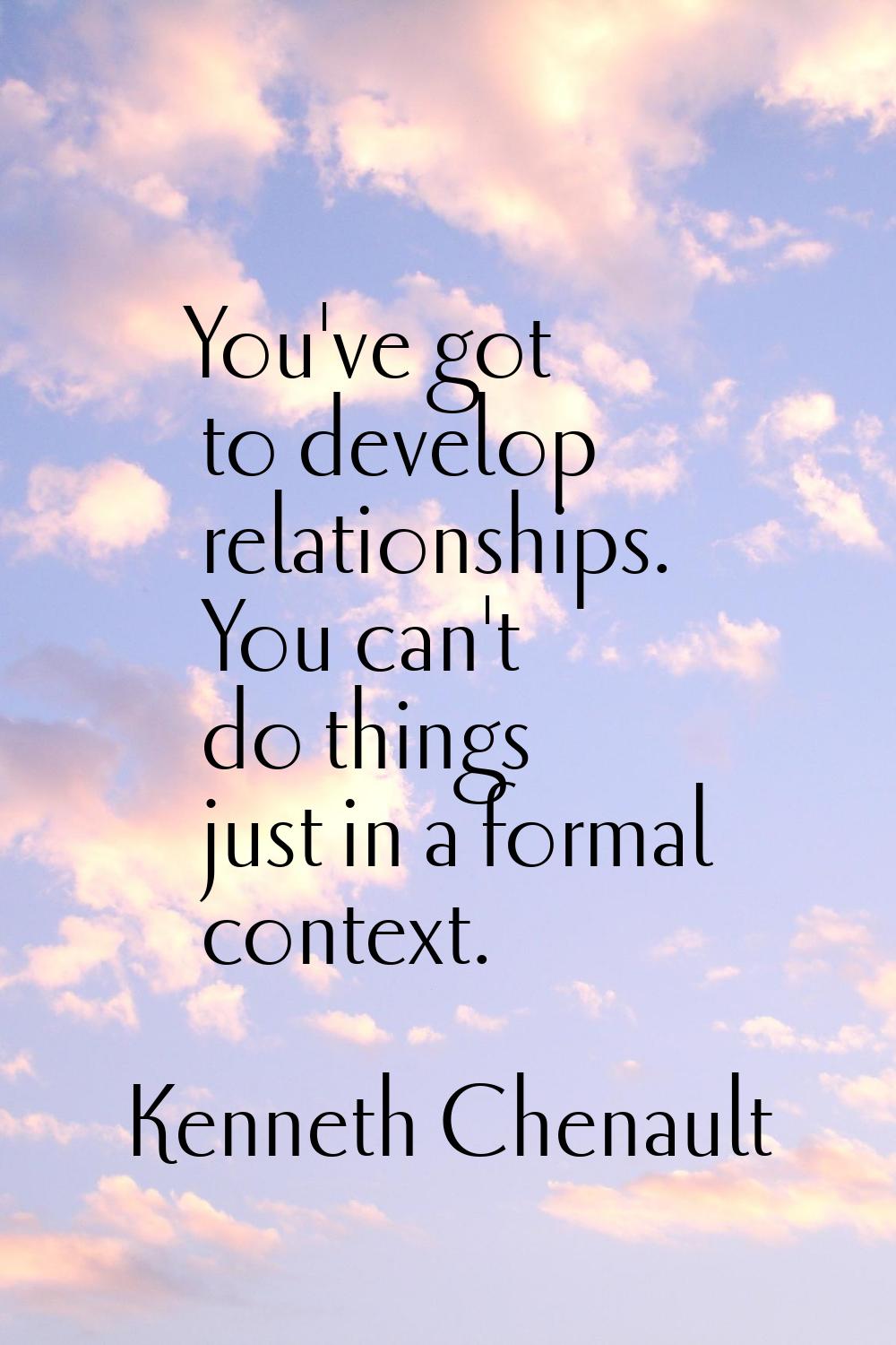 You've got to develop relationships. You can't do things just in a formal context.