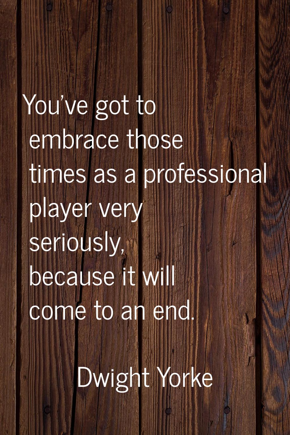 You've got to embrace those times as a professional player very seriously, because it will come to 