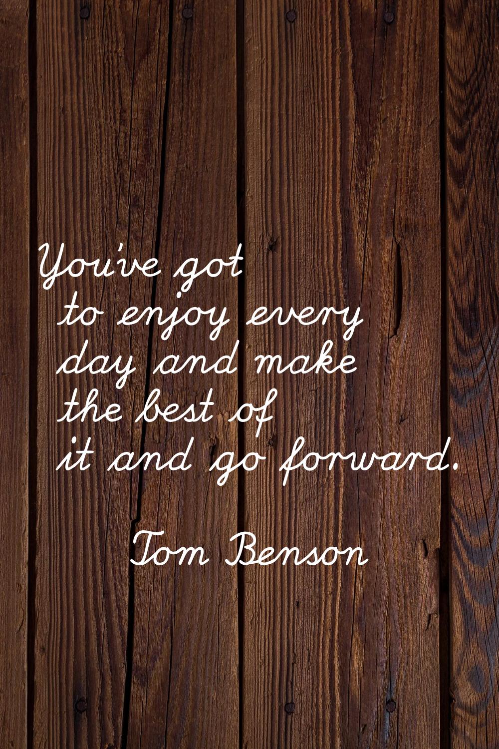 You've got to enjoy every day and make the best of it and go forward.