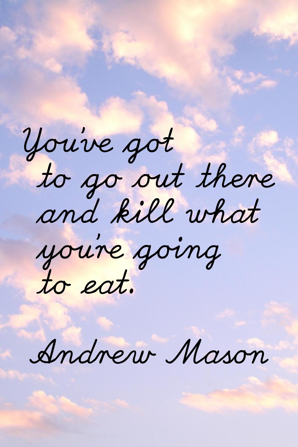 You've got to go out there and kill what you're going to eat.
