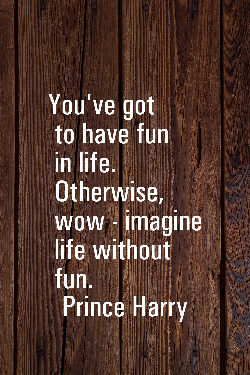 You've got to have fun in life. Otherwise, wow - imagine life without fun.