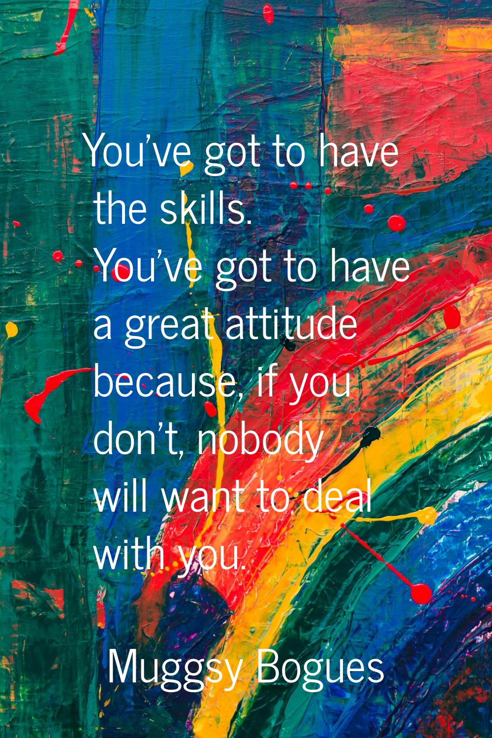 You've got to have the skills. You've got to have a great attitude because, if you don't, nobody wi