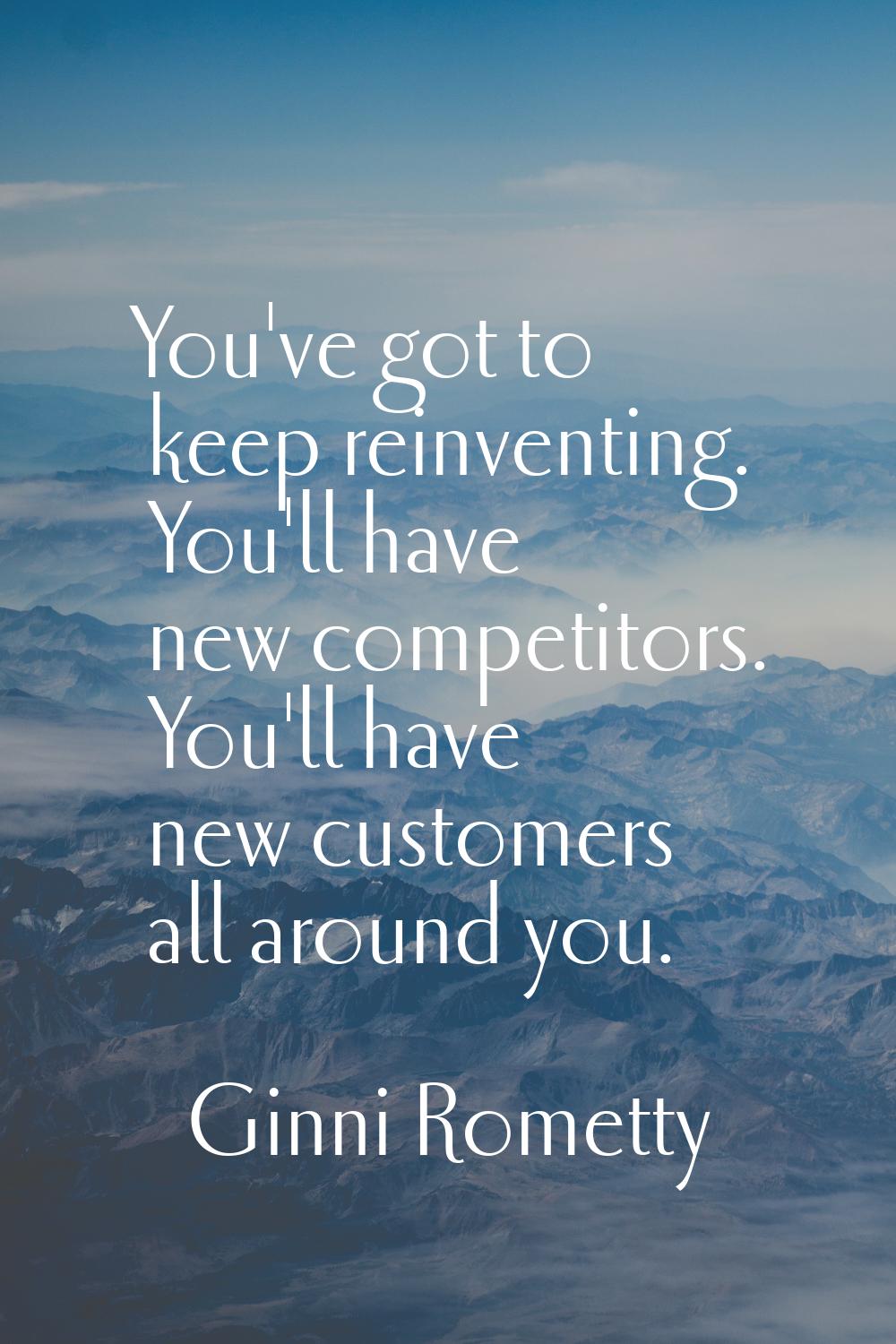 You've got to keep reinventing. You'll have new competitors. You'll have new customers all around y