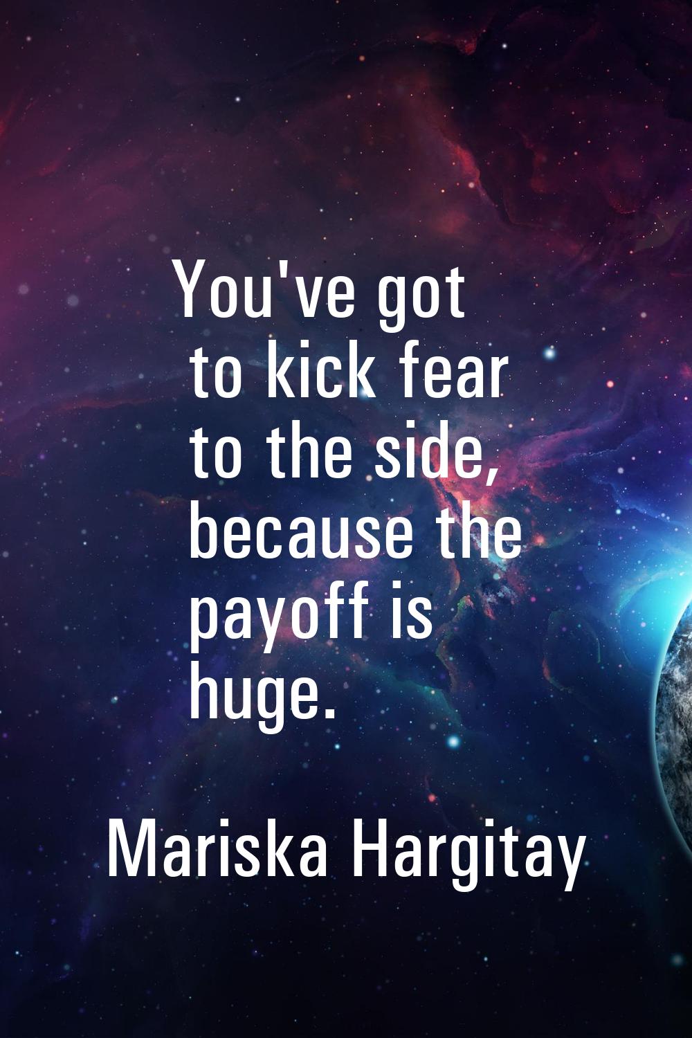 You've got to kick fear to the side, because the payoff is huge.