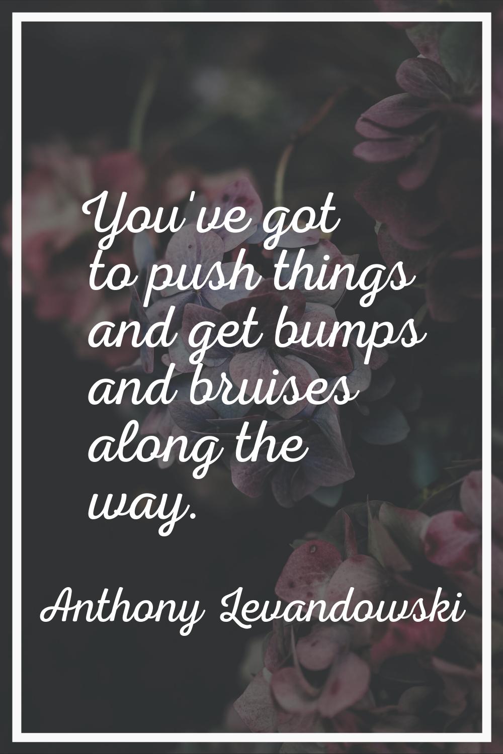 You've got to push things and get bumps and bruises along the way.