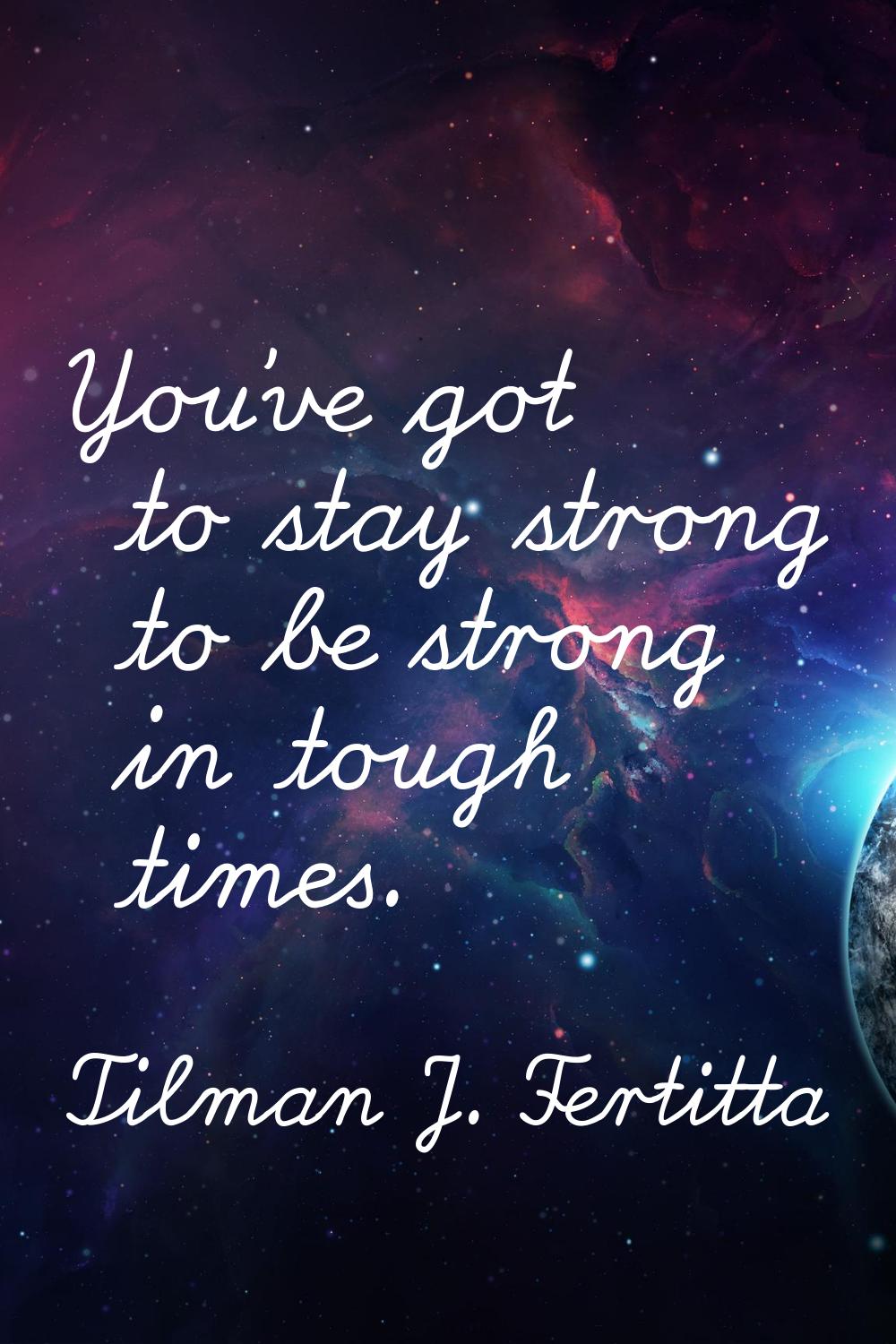 You've got to stay strong to be strong in tough times.