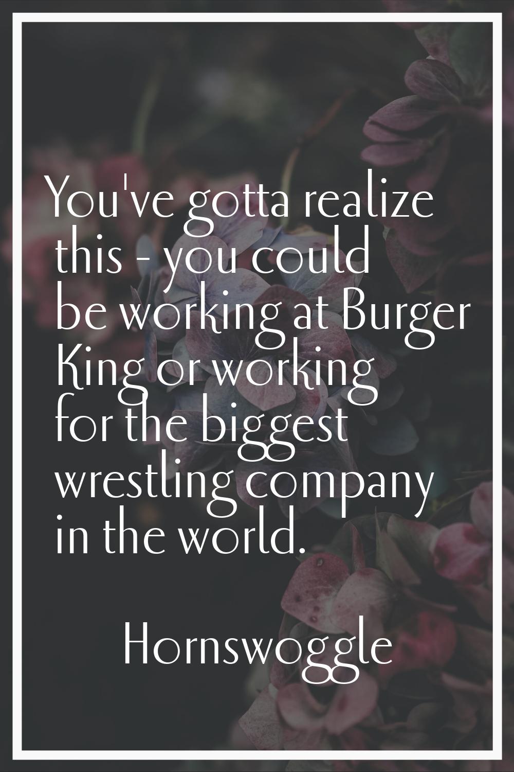 You've gotta realize this - you could be working at Burger King or working for the biggest wrestlin