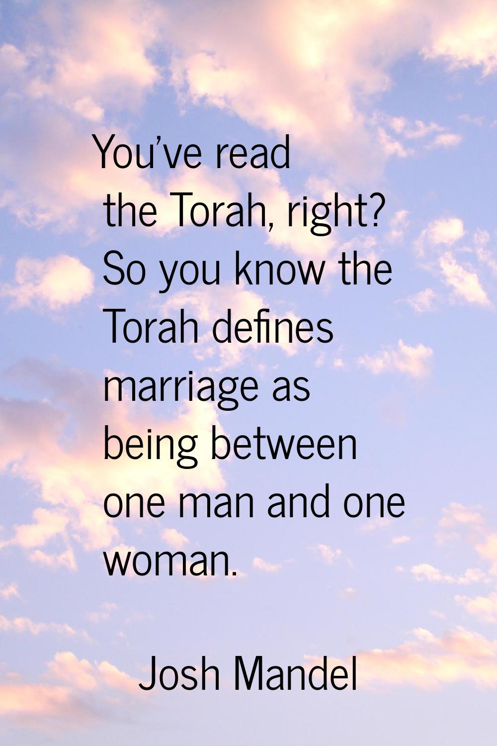 You've read the Torah, right? So you know the Torah defines marriage as being between one man and o