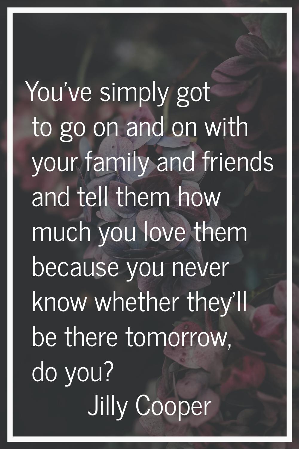You've simply got to go on and on with your family and friends and tell them how much you love them