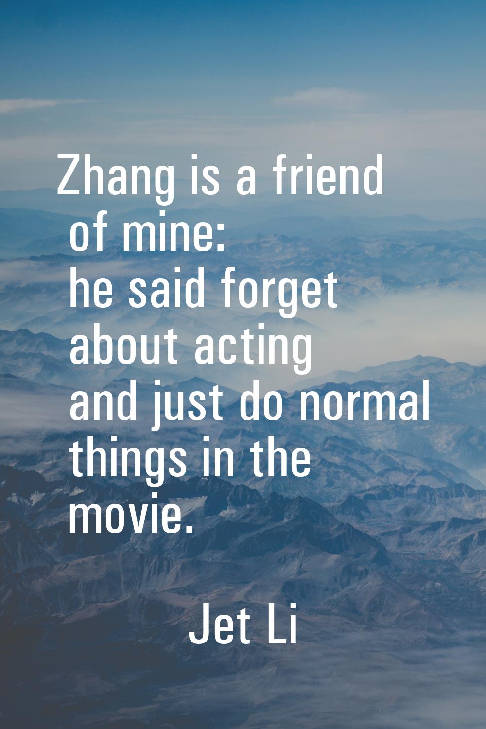 Zhang is a friend of mine: he said forget about acting and just do normal things in the movie.