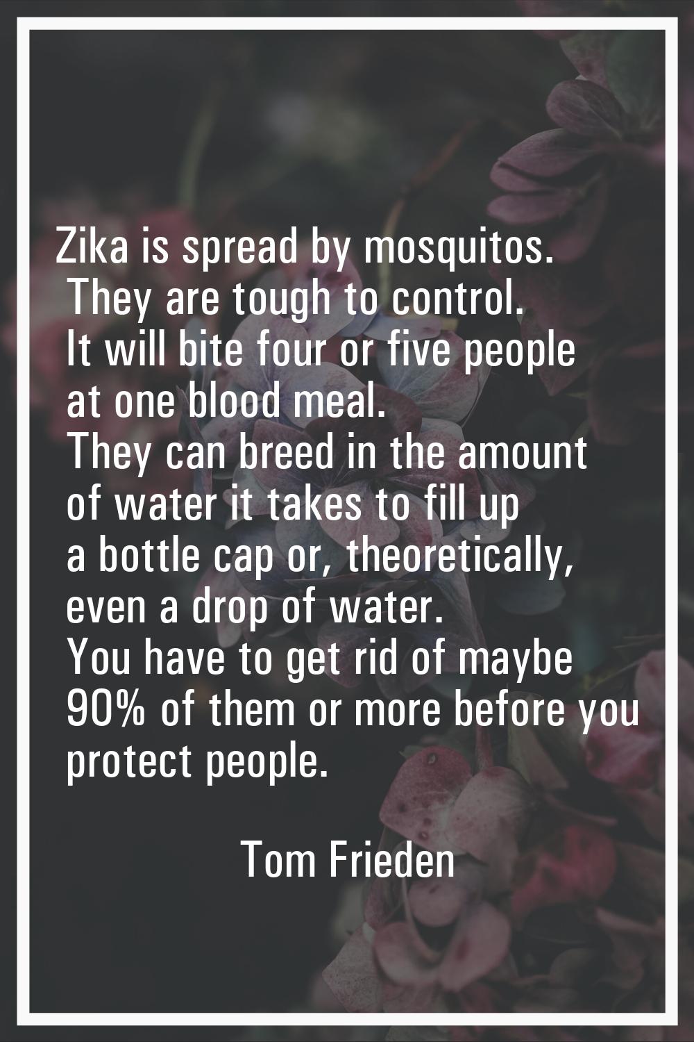 Zika is spread by mosquitos. They are tough to control. It will bite four or five people at one blo