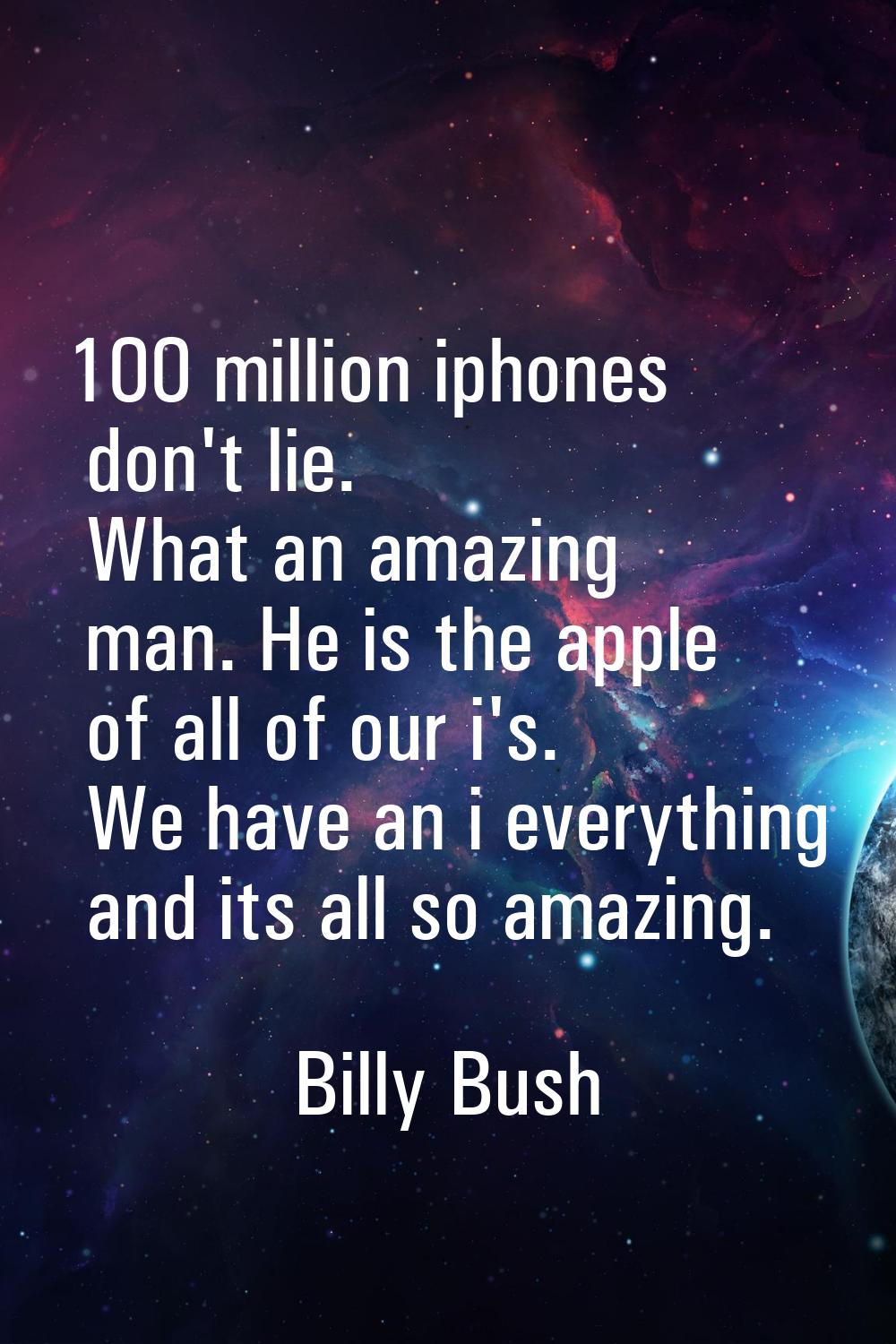 100 million iphones don't lie. What an amazing man. He is the apple of all of our i's. We have an i