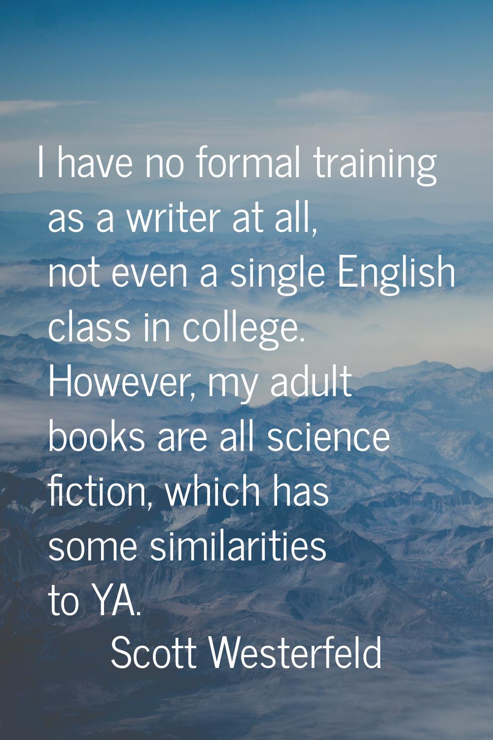 I have no formal training as a writer at all, not even a single English class in college. However, 