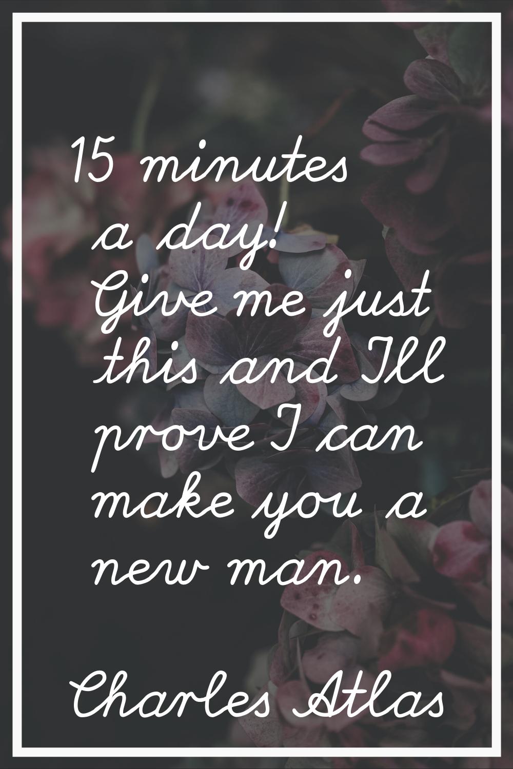 15 minutes a day! Give me just this and I'll prove I can make you a new man.