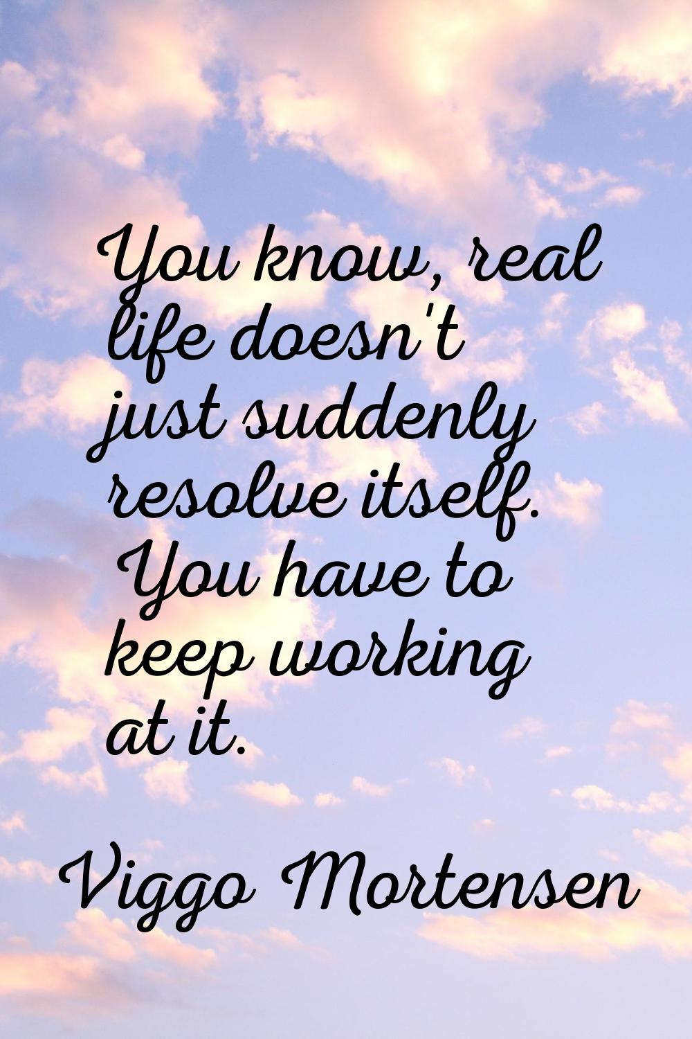 You know, real life doesn't just suddenly resolve itself. You have to keep working at it.