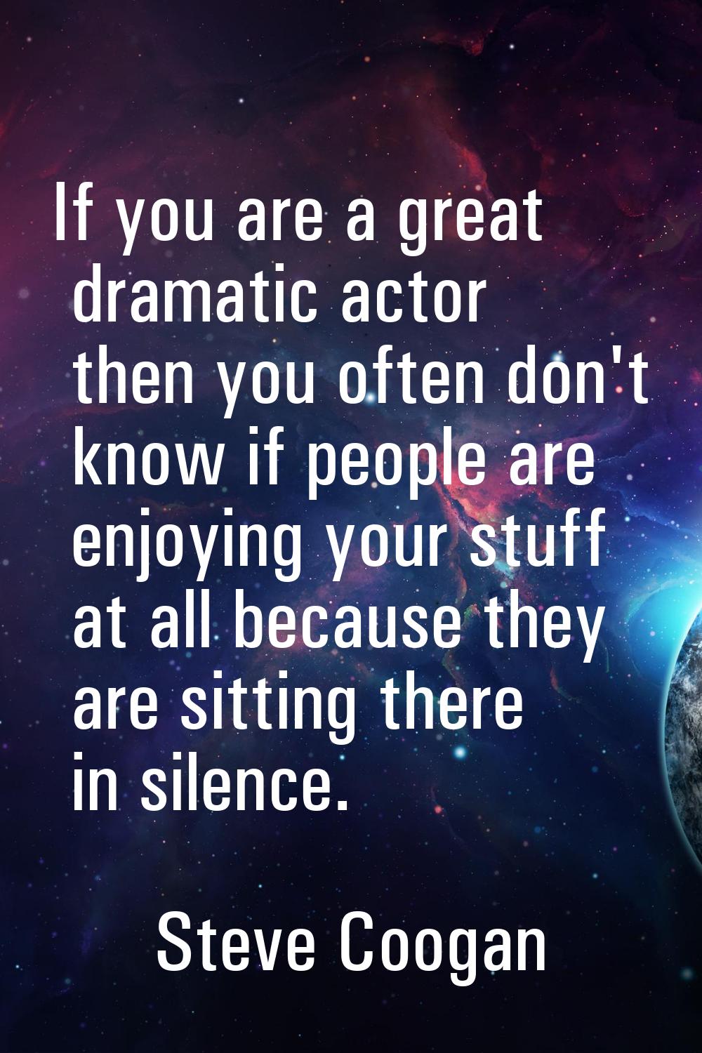 If you are a great dramatic actor then you often don't know if people are enjoying your stuff at al