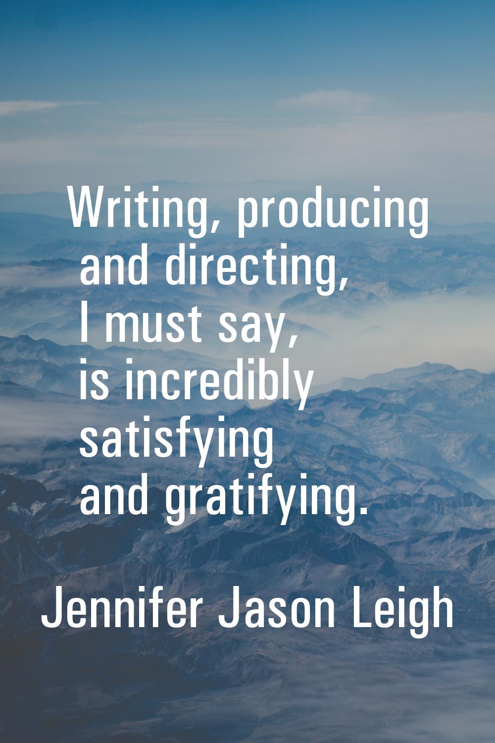 Writing, producing and directing, I must say, is incredibly satisfying and gratifying.