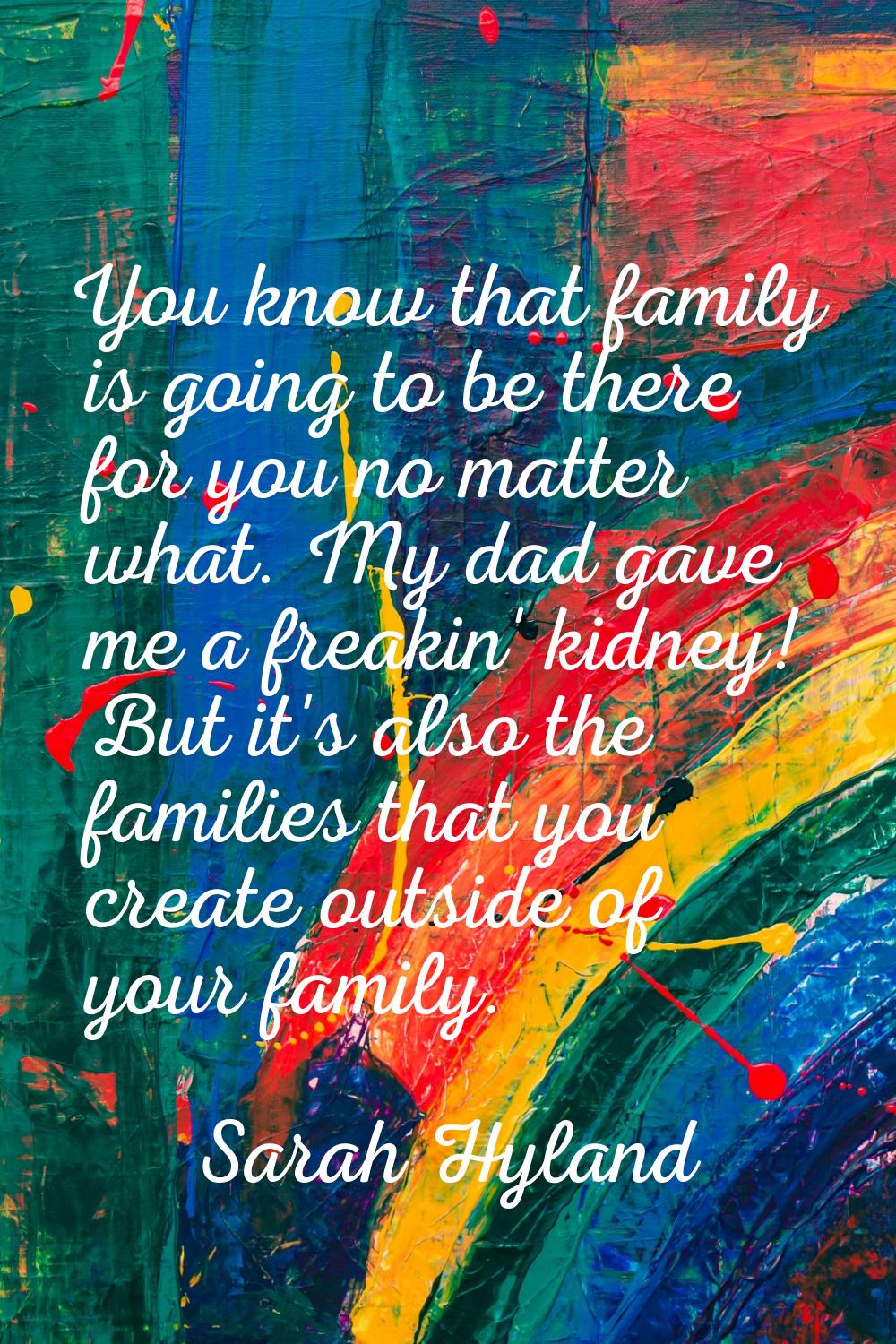 You know that family is going to be there for you no matter what. My dad gave me a freakin' kidney!