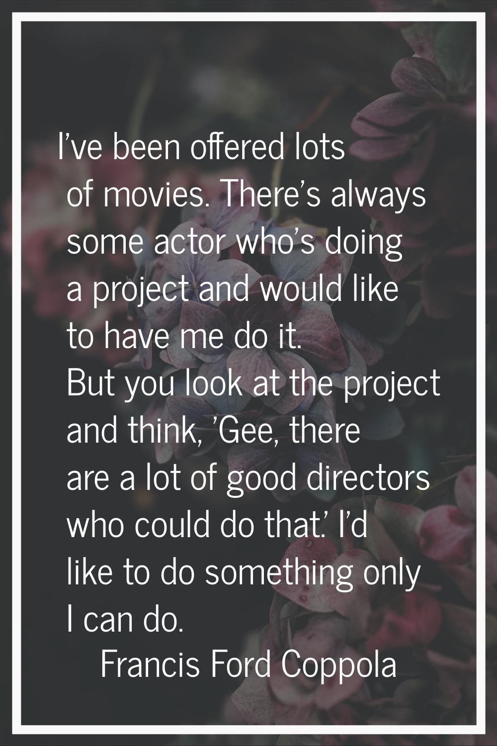 I've been offered lots of movies. There's always some actor who's doing a project and would like to