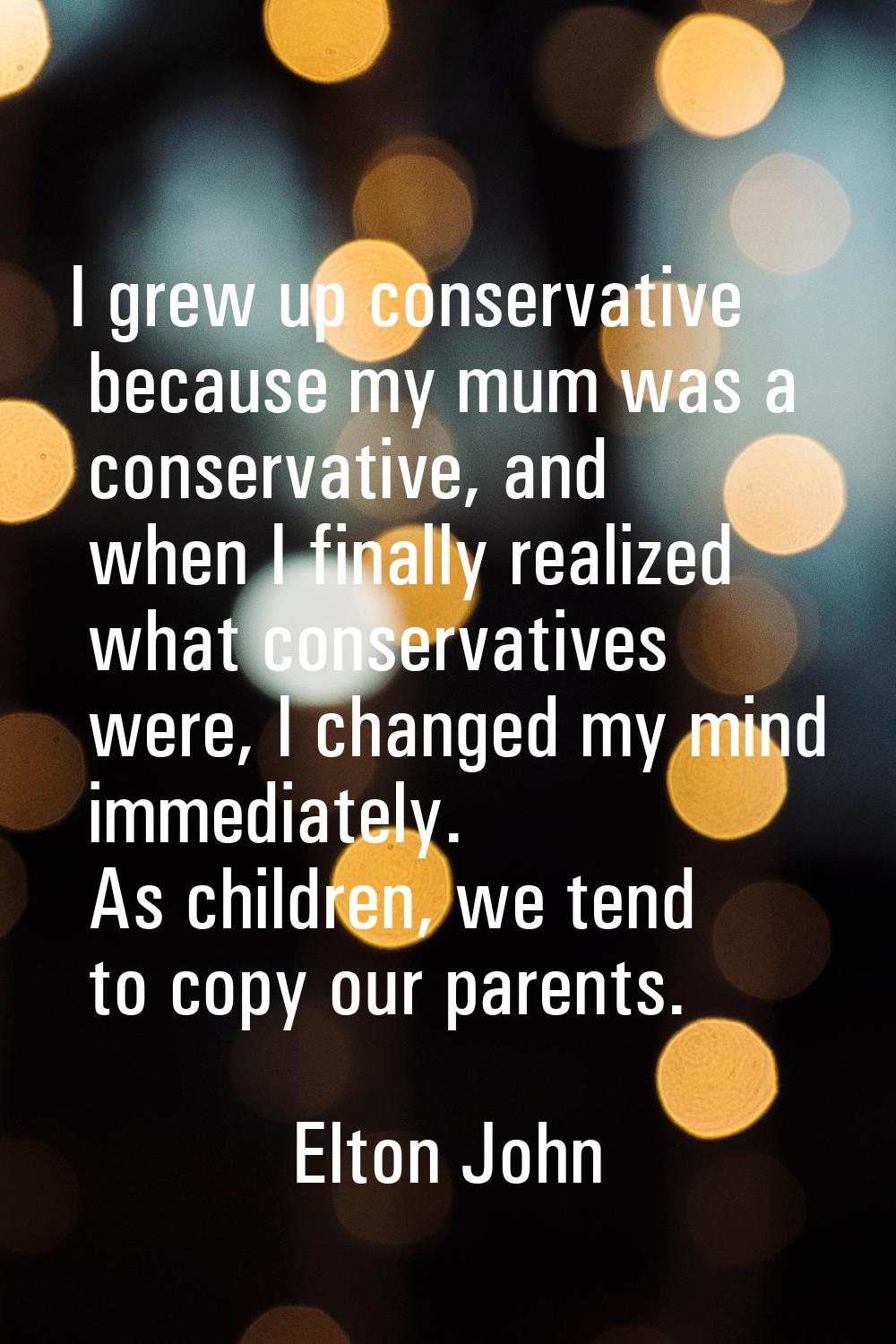 I grew up conservative because my mum was a conservative, and when I finally realized what conserva